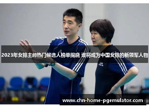 2023年女排主帅热门候选人榜单揭晓 谁将成为中国女排的新领军人物