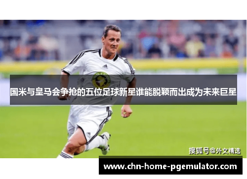 国米与皇马会争抢的五位足球新星谁能脱颖而出成为未来巨星
