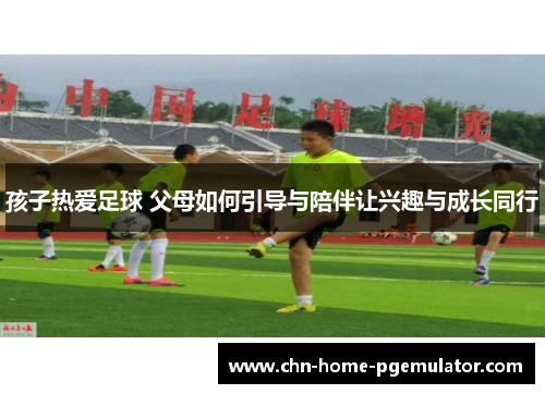 孩子热爱足球 父母如何引导与陪伴让兴趣与成长同行
