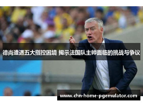 德尚遭遇五大指控困境 揭示法国队主帅面临的挑战与争议