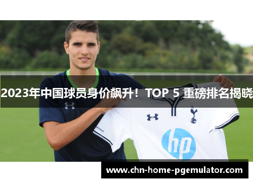 2023年中国球员身价飙升！TOP 5 重磅排名揭晓