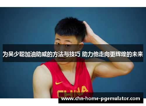 为吴少聪加油助威的方法与技巧 助力他走向更辉煌的未来