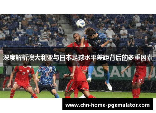 深度解析澳大利亚与日本足球水平差距背后的多重因素