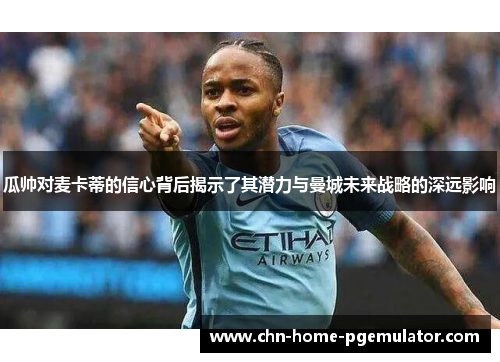 瓜帅对麦卡蒂的信心背后揭示了其潜力与曼城未来战略的深远影响