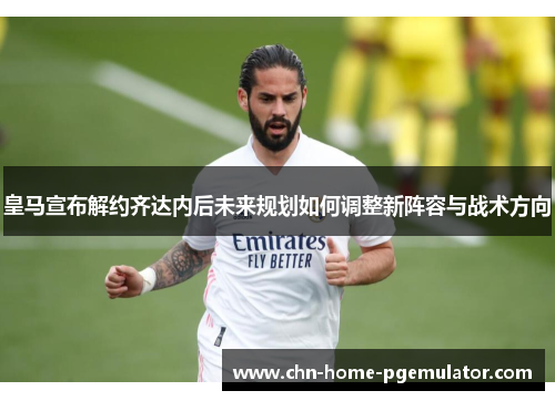 皇马宣布解约齐达内后未来规划如何调整新阵容与战术方向