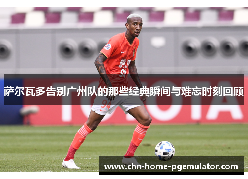 萨尔瓦多告别广州队的那些经典瞬间与难忘时刻回顾