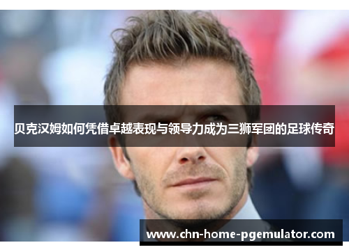 贝克汉姆如何凭借卓越表现与领导力成为三狮军团的足球传奇