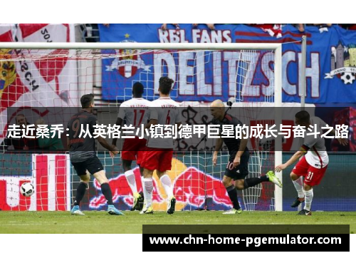 走近桑乔：从英格兰小镇到德甲巨星的成长与奋斗之路