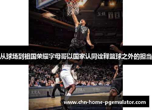 从球场到祖国荣耀字母哥以国家认同诠释篮球之外的担当