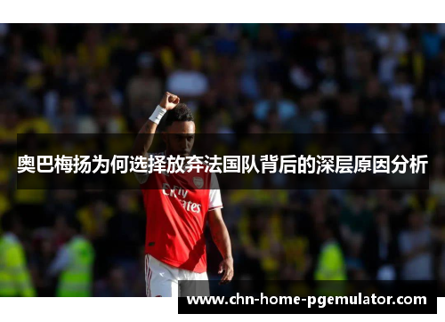奥巴梅扬为何选择放弃法国队背后的深层原因分析