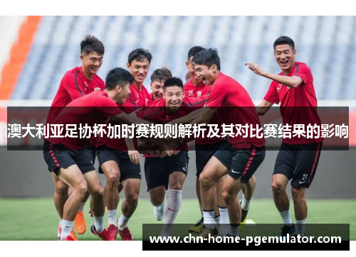 澳大利亚足协杯加时赛规则解析及其对比赛结果的影响