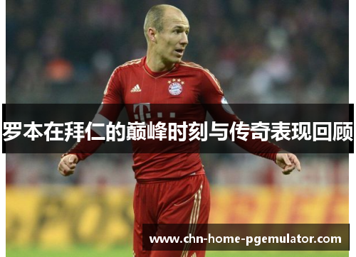 罗本在拜仁的巅峰时刻与传奇表现回顾