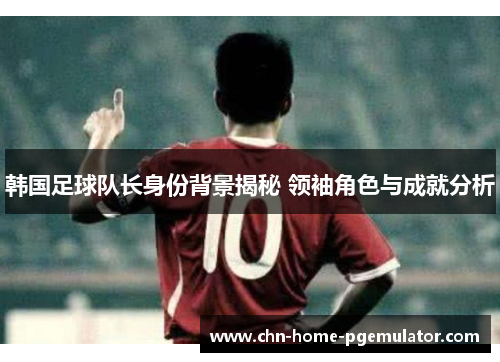 韩国足球队长身份背景揭秘 领袖角色与成就分析