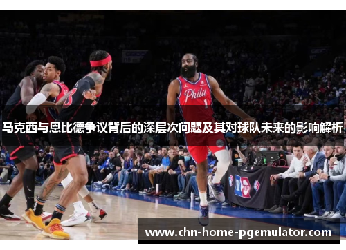 马克西与恩比德争议背后的深层次问题及其对球队未来的影响解析