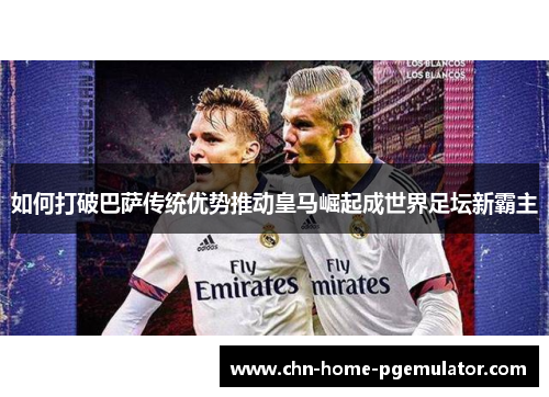 如何打破巴萨传统优势推动皇马崛起成世界足坛新霸主