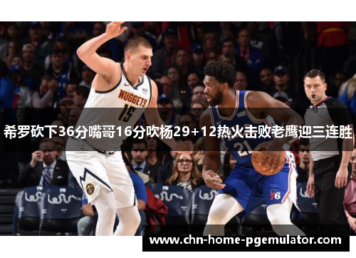 希罗砍下36分嘴哥16分吹杨29+12热火击败老鹰迎三连胜
