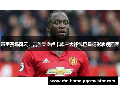 意甲赛场风云:吉鲁莱奥卢卡库三大锋线巨星精彩表现回顾 意甲赛场风云:吉鲁莱奥卢卡库三大锋线巨星精彩表现回顾