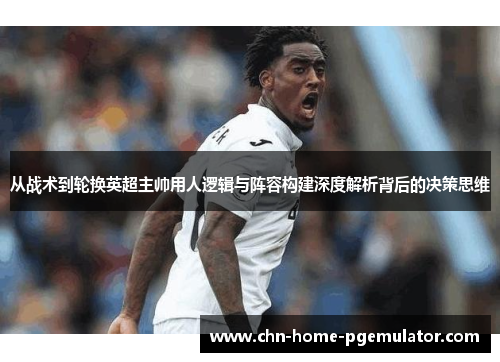 从战术到轮换英超主帅用人逻辑与阵容构建深度解析背后的决策思维 从战术到轮换英超主帅用人逻辑与阵容构建深度解析背后的决策思维