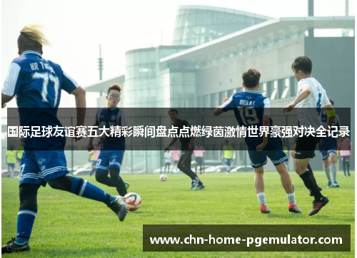 国际足球友谊赛五大精彩瞬间盘点点燃绿茵激情世界豪强对决全记录 国际足球友谊赛五大精彩瞬间盘点点燃绿茵激情世界豪强对决全记录