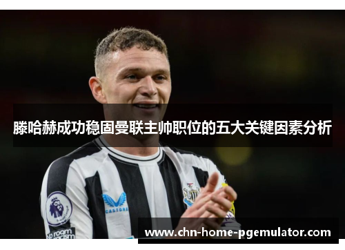 滕哈赫成功稳固曼联主帅职位的五大关键因素分析 滕哈赫成功稳固曼联主帅职位的五大关键因素分析