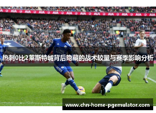 热刺0比2莱斯特城背后隐藏的战术较量与赛季影响分析