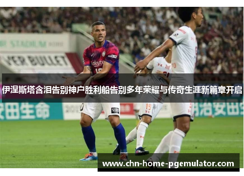 伊涅斯塔含泪告别神户胜利船告别多年荣耀与传奇生涯新篇章开启 伊涅斯塔含泪告别神户胜利船告别多年荣耀与传奇生涯新篇章开启