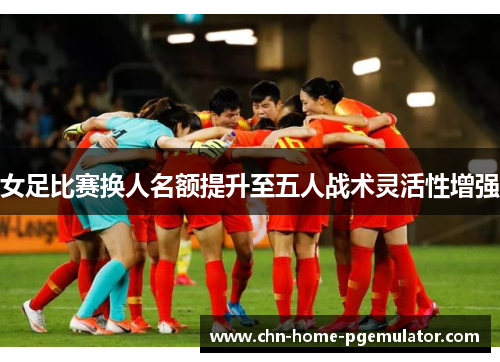 女足比赛换人名额提升至五人战术灵活性增强