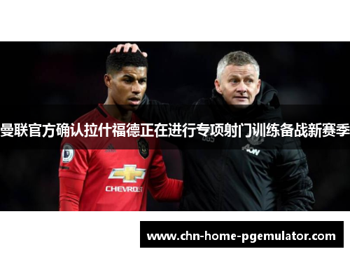 曼联官方确认拉什福德正在进行专项射门训练备战新赛季