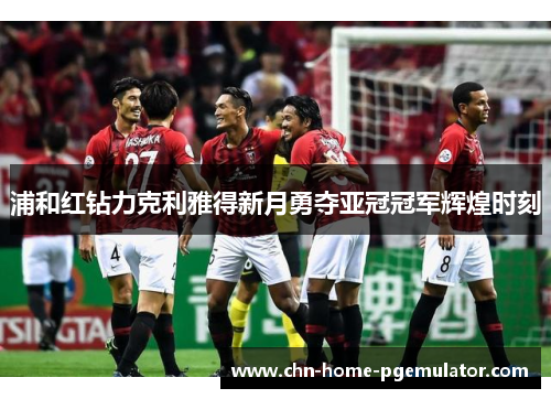 浦和红钻力克利雅得新月勇夺亚冠冠军辉煌时刻