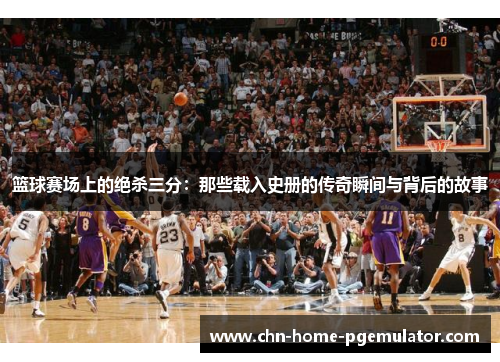 篮球赛场上的绝杀三分:那些载入史册的传奇瞬间与背后的故事 篮球赛场上的绝杀三分:那些载入史册的传奇瞬间与背后的故事