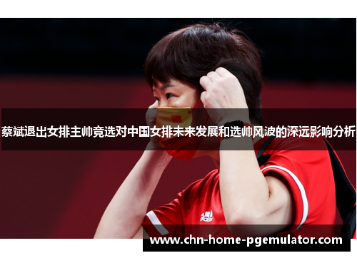 蔡斌退出女排主帅竞选对中国女排未来发展和选帅风波的深远影响分析