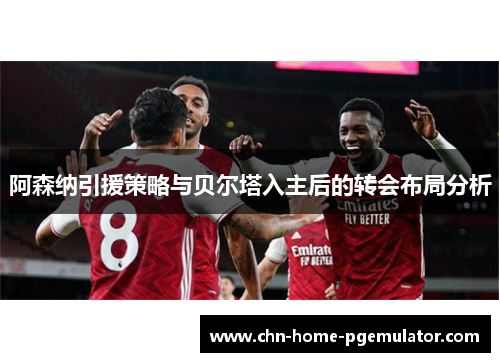 阿森纳引援策略与贝尔塔入主后的转会布局分析