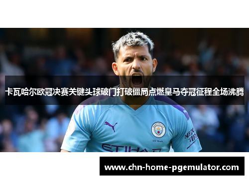 卡瓦哈尔欧冠决赛关键头球破门打破僵局点燃皇马夺冠征程全场沸腾